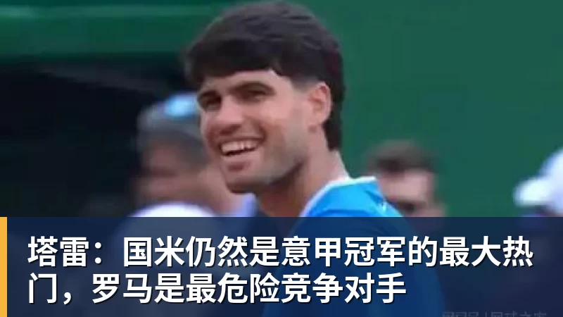 塔雷:国米仍然是意甲冠军的最大热门,罗马是最危险竞争对手